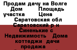 Продам дачу на Волге › Дом ­ 55 › Площадь участка ­ 4 › Цена ­ 550 000 - Саратовская обл., Саратовский р-н, Синенькие с. Недвижимость » Дома, коттеджи, дачи продажа   . Саратовская обл.